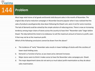 144   Problem
      Most large retail stores of all goods and brands hold discount sales in the month of November. The
      original idea of price reduction campaigns in November became popular when it was realized that the
      sales of products would generally slow down following the Diwali rush, were it not for some incentive.
      The lack of demand could be solved by the simple solution of reducing prices. There is now an increasing
      tendency among major chains of stores across the country to have their "November sales" begin before
      Diwali. The idea behind this trend is to endeavour to sell the maximum amount of stock at a profit, even
      if that may not be at the maximum profit.
      Which of the following conclusions cannot be drawn from the above?


      a.   The incidence of "early” November sales results in lower holdings of stocks with the corollary of
           lower stock holding costs.
      b.   Demand is a function of price; as you lower price; demand increases.
      c.   Major stores seem to think it makes sense to have the November sales campaigns pre- Diwali.
      d.   The major department stores do not worry as much about profit maximization as they do about
           sales maximization.
 