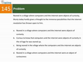 145   Problem

      Reared in a village where computers and the internet were objects of curiosity,
      Murty today hardly gives a thought to the immense possibilities that the internet
      revolution has thrown open to him.


      a. Reared in a village where computers and the internet were objects of
         curiosity.
      b. Curious to know that computers and the internet were objects of curiosity in
         the vil-lage he was reared up.
      c. Being reared in the village where the computers and the internet are objects
         of curiosity.
      d. Reared in a village where computers and the internet were an object of
         curiousness
 