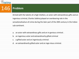 146   Problem

      Armed with the talents of a high intellect, an actor with extraordinary gifts and an
      ingenious criminal, Charles Sobhraj played an overbearing role in the
      sensationalisatiun of crime during the later part of the 20th century in the Indian
      sub-continent.


      a. an actor with extraordinary gifts and an in-genious criminal .
      b. an ingenious actor and extraordinarily gifted criminal
      c. a gifted actor and an ingeniously criminal.
      d. an extraordinarily gifted actor and an inge-nious criminal.
 