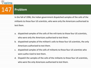 147   Problem

      In the fall of 1996, the Indian government dispatched samples of the cells of the
      militants to those four US scientists, who were only the Americans authorized to
      test them.


      a. dispatched samples of the cells of the mili-tants to those four US scientists,
         who were only the Americans authorized to test them.
      b. dispatched samples of the militant's cells to those four US scientists, the only
         Americans authorized to test them.
      c. dispatched samples of the cells of militants to those four US scientists who
         were autho-rized to test them.
      d. Dispatch the samples of the cells of the militants to those four US scientists,
         who were the only Americans authorized to test them.
 
