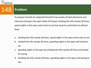 148   Problem

      To prepare himself, he subjected himself to two weeks of total abstinence and
      intensive training in the open fields of Panipat, climbing the hills nearby 30 times,
      spend nights in the open and to test to see how long he could hold out without
      food.


      a. climbing the hills nearby 30 times, spend nights in the open and to test to see
      b. climbed the hills nearby 30 times, spending nights in the open and tested to
         sec
      c. spending nights in the open by climbing the hills nearby 30 times and tested
         for seeing
      d. Climbing the hills nearby 30 times, spending nights in the open and testing to
         see.
 