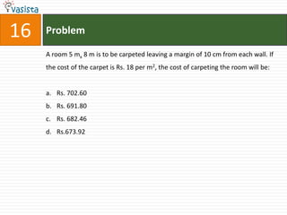 16   Problem

     A room 5 mx 8 m is to be carpeted leaving a margin of 10 cm from each wall. If
     the cost of the carpet is Rs. 18 per m2, the cost of carpeting the room will be:


     a. Rs. 702.60
     b. Rs. 691.80
     c. Rs. 682.46
     d. Rs.673.92
 