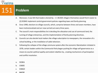 151   Problem
      A.   Moreover, it was felt that leaders elected by- ( I ) BCADE villagers themselves would find it easier to
           (3) DCBAE implement central government policies regarding taxes and family planning.
      B.   Since 1998, elections to village councils, which, comprise between three and seven members, have
           been institutionalized and arc now carried out every three years.
      C.   The council's main responsibilities lie in deciding the allocation and use of communal land, the
           running of village enterprises, and the implementation of family planning directives.
      D.   Councils can also decide local matters like village subscription to newspapers, the renovation of a
           school building, or the installation of cable television.
      E.   Following the collapse of the village commune system after the economic liberalization initiated in
           1978, certain leaders within the Communist Party began pushing for village self-governance as a
           means to counter political apathy and violent rebellion by , creating mechanisms of participation
           and conflict resolution.


      a.   DCBEA
      b.   CABDE
      c.   EABGO
      d.   BACDE
 