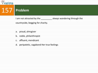 157   Problem

      I am not attracted by the _________ always wandering through the
      countryside, begging for charity.


      a. proud, almsgiver
      b. noble, philanthropist
      c. affluent, mendicant
      d. peripatetic, vagabond Her true feelings
 