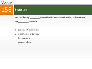 158   Problem

      Her true feeling _________themselves in her sarcastic asides; only then was
      her _________revealed


      a. concealed, sweetness
      b. manifested, bitterness
      c. hid, sarcasm
      d. grieved, charm
 