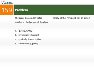 159   Problem

      The sugar dissolved in water ________¡finally all that remained was an almost
      residue on the bottom of the glass.


      a. quickly, lumpy
      b. immediately, fragrant
      c. gradually, imperceptible
      d. subsequently, glassy
 