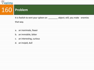 160   Problem

      It is foolish to vent your spleen on ________ object; still, you make enemies
      that way.


      a. an inanimate, fewer
      b. an immobile, bitter
      c. an interesting, curious
      d. an insipid, dull
 