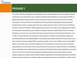 PASSAGE I
The nature of financial integration of developing countries with developed countries has been radically
transformed, over the last four years. Evidence collated by the World Bank's annual report for 2007 on
global development finance reveal a number of features of the new scenario that have far-reaching
implications. The first of these is an acceleration of financial flows to developing countries precisely
during the years when as a group, they have seen rising surpluses on their current account. Total flows
touched a record $571 billion in 2006, having risen by 19 per cent on top of an average growth of 40 per
ccnt during the three previous years. Relative to the gross domestic product (GDP) of these countries,
total flows, at 5.1 per cent, are at levels that they touched at the time of the East Asian financial—crisis
in 1997. A second feature is the acceleration of the long-term tendency for private flows todominatc
ovcrofficial (bilateral and multilateral)flows. Private debt equity inflows, which had risen by 50 per cent a
year over the three years ending 2005 increased by another 17 per cent in 2006 to touch a record $647
billion. On the other hand net official lending has in fact, declined over the past two years. One factor
accounting for this is the failure of the Group of Seven (0-7) countries to match promises of a substantial
hike in aid disbursements beyond what the retirement of the debt of few heavily indebwd poor countries
ensures. The other is that the more developed among dev eloping countries have chosen to make
advance repayments of debt owed to official creditors, especially the International Monetary Fund (IMF)
Overall, principal repayments to official creditors exceeded disbursements by $70 billion in 2005 and $75
 