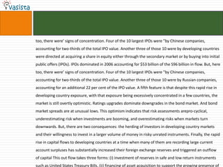 too, there were’ signs of concentration. Four of the 10 largest IPOs were "by Chinese companies,
accounting for two-thirds of the total IPO value. Another three of those 10 were by developing countries
were directed at acquiring a share in equity either through the secondary market or by buying into initial
public offers (IPOs). IPOs dominated in 2006 accounting for $53 billion of the S96 billion in flow. But, here
too, there were’ signs of concentration. Four of the 10 largest IPOs were "by Chinese companies,
accounting for two-thirds of the total IPO value. Another three of those 10 were by Russian companies,
accounting for an additional 22 per cent of the IPO value. A fifth feature is that despite this rapid rise in
developing country exposure, with that exposure being excessively concentrated in a few countries, the
market is still overtly optimistic. Ratings upgrades dominate downgrades in the bond market. And bond
market spreads are at unusual lows. This optimism indicates that risk assessments arepro-cyclical,
underestimating risk when investments are booming, and overestimating risks when markets turn
downwards. But, there are two consequences: the herding of investors in developing country markets
and their willingness to invest in a larger volume of money in risky unrated instruments. Finally, the rapid
rise in capital flows to developing countries at a time when many of them are recording large current
account surpluses has substantially increased their foreign exchange reserves and triggered an outflow
of capital This out flow takes three forms: (i) investment of reserves in safe and low return instruments
such as United States Treasury Bills, (ii) financing of asset acquisition to support the growing presence of
 