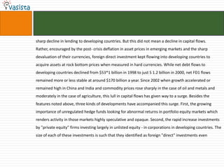 sharp decline in lending to developing countries. But this did not mean a decline in capital flows.
Rather, encouraged by the post- crisis deflation in asset prices in emerging markets and the sharp
devaluation of their currencies, foreign direct investment kept flowing into developing countries to
acquire assets at rock bottom prices when measured in hard currencies. While net debt flows to
developing countries declined from $53*1 billion in 1998 to just S 1.2 billion in 2000, net FD1 flows
remained more or less stable at around $170 billion a year. Since 2002 when growth accelerated or
remained high in China and India and commodity prices rose sharply in the case of oil and metals and
moderately in the case of agriculture, this lull in capital flows has given way to a surge. Besides the
features noted above, three kinds of developments have accompanied this surge. First, the growing
importance of unregulated hedge funds looking for abnormal returns in portfolio equity markets which
renders activity in those markets highly speculative and opaque. Second, the rapid increase investments
by "private equity" firms investing largely in unlisted equity - in corporations in developing countries. The
size of each of these investments is such that they identified as foreign "direct" investments even
 