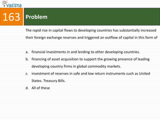 163   Problem

      The rapid rise in capital flows to developing countries has substantially increased
      their foreign exchange reserves and triggered an outflow of capital in this form of


      a. financial investments in and lending to other developing countries.
      b. financing of asset acquisition to support the growing presence of leading
         developing country firms in global commodity markets.
      c. investment of reserves in safe and low return instruments such as United
         States. Treasury Bills.
      d. All of these
 