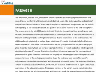 PASSAGE II
The lithosphere, or outer shell, of the earth is made up of about a dozen rigid plates than move with
respect to one another. New lithosphere is created at mid-ocean ridge by the upwelling and cooling of
magma from the earth's interior. Sirocco new lithosphere is continuously being created and the earth is
not expanding to any appreciable extent, the question arises: What happens to the "old" lithosphere?
The answer came in the late 1960s as the last major link in the theory of sea-floor spreading and plate
tectonics that has revolutionized our understanding of tectonic processes, or structural deformations, in
the earth and has provided a unifying theme for many diverse observations of the earth sciences. The
old lithosphere is subducted, or pushed down, into the earth's mantle (the thick shell of red-hot rock
beneath the earth's thin, cooler crust and above its metallic, partly melted core. As the formerly rigid
plate descends, it slowly heats up, and over a period of millions of years it is absorbed into the general
circulation- of the earth's mantle. The subduction of the' lithosphere is perhaps the most significant
phenomenon in global tectonics. Subduction not only explains what happens to old lithosphere but also
accounts for many of the geologic processes that shape the earth's surface. Most of the world's
volcanoes and earthquakes are associated with descending lithospheric plates. The prominent island arcs
- chains of islands such as the Aleutians, the Kurilcs, the Marianas, and the islands of Japan - are surface
expressions of the subquction proccss. The deepest trenches of the world's oceans, including the Java
and Tonga trenches and all others associated with island arcs, mark the seaward boundary of subduction
 