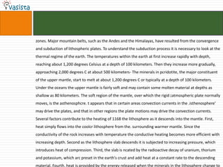 zones. Major mountain belts, such as the Andes and the Himalayas, have resulted from the convergence
and subduction of lithospheric plates. To understand the subduction process it is necessary to look at the
thermal regime of the earth. The temperatures within the earth at first increase rapidly with depth,
reaching about 1,200 degrees Celsius at a depth of 100 kilometers. Then they increase more gradually,
approaching 2,000 degrees C at about 500 kilometers- The minerals in pcridotite, the major constituent
of the upper mantle, start to melt at about 1,200 degrees C or typically at a depth of 100 kilometers.
Under the oceans the upper mantle is fairly soft and may contain some molten material at depths as
shallow as 80 kilometers. The soft region of the mantle, over which the rigid ¡atmospheric plate normally
moves, is the asthenosphcre. t appears that in certain areas convection currents in the .isthenosphere'
may drive the plates, and that in other regions the plate motions may drive the convection currents.
Several factors contribute to the heating of 1168 the lithosphere as it descends into the mantle. First,
heat simply flows into the coolcr lithosphere from the. surrounding warmer mantle. Since the
conductivity of the rock increases with temperature the conductive heating becomes more efficient with
increasing depth. Second as the lithosphere slab descends it is subjected to increasing pressure, which
introduces heat of compression. Third, the slab is ncated by the radioactive decay of uranium, thorium
and potassium, which arc preset in the earth's crust and add heat at a constant rate to the descending
material. Fourth, heat is provided by the energy released when the minerals in the lithosphere change to
 