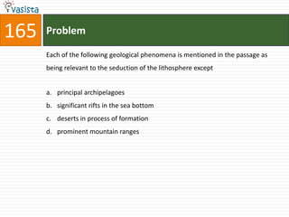 165   Problem

      Each of the following geological phenomena is mentioned in the passage as
      being relevant to the seduction of the lithosphere except


      a. principal archipelagoes
      b. significant rifts in the sea bottom
      c. deserts in process of formation
      d. prominent mountain ranges
 