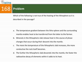 168   Problem

      Which of the following is not true of the heating of the lithosphere as it is
      described in the passage?




      a. The temperature gradient between the litho-sphere and the surrounding
         mantle enables heat to be transferred from the latter to the former.
      b. Minerals in the lithospheric slab release heat in the course of phase
         changes that occur during their descent into the mantle.
      c. The more the temperature of the lithospheric slab increases, the more
         conductive the rock itself becomes.
      d. The further the lithospheric slab descends into the mantle, the faster the
         radioactive decay of elements within it adds to its heat.
 
