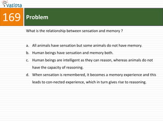 169   Problem

      What is the relationship between sensation and memory ?


      a. All animals have sensation but some animals do not have memory.
      b. Human beings have sensation and memory both.
      c. Human beings are intelligent as they can reason, whereas animals do not
         have the capacity of reasoning.
      d. When sensation is remembered, it becomes a memory experience and this
         leads to con-nected experience, which in turn gives rise to reasoning.
 