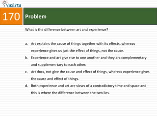 170   Problem

      What is the difference between art and experience?


      a. Art explains the cause of things together with its effects, whereas
         experience gives us just the effect of things, not the cause.
      b. Experience and art give rise to one another and they arc complementary
         and supplemen-tary to each other.
      c. Art docs, not give the cause and effect of things, whereas experience gives
         the cause and effect of things.
      d. Both experience and art are views of a contradictory time and space and
         this is where the difference between the two lies.
 