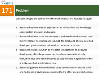 171   Problem

      Why according to the author, were the mathematical arts founded in Egypt?


      a. Because they were men of experience and had wisdom and knowledge
         about certain principles and causes.
      b. Because the inventors of luxuries were con-sidered more important than
         the inventors of necessities and in Egypt, the kingly and priestly class had
         developed great standards in luxu-rious tastes and attitudes.
      c. Because the sciences which do not cater to necessities or pleasures
         develop only after the previous two have been invented and only
         then, men have time for themselves. So was the ease in Egypt where the
         priestly caste had ample leisure time.
      d. Because Egyptians were considered to be connoisseurs of art and crafts
         and had superior civilization as opposed to the other ancient civilizations.
 