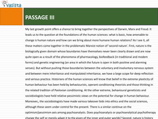 PASSAGE III
My last growth point offers a chance to bring together the perspectives of Darwin, Marx and Freud. It
leads us to the question at the foundations of the human sciences: what is basic, how amenable to
change is human nature and how can we bring about more humane human relations? As I see it, all
these matters come together in the problematic Marxist notion of 'second nature'. First, nature is the
biologically given domain whose boundaries have themselves never been clearly drawn and are now
quite open as a result of the phenomena of pharmacology, biofeedback (in traditional and modem
forms) and genetic engineering (an area in which the future is open in both positive and alarming
senses). But without pushing those boundaries between the voluntary and involuntary nervous system
and between mere inheritance and manipulated inheritance, we have a large scope for deep reflection
and serious practice. Historians of the human sciences will know that belief in the extreme plasticity of
human behaviour has been held by behaviourists, operant conditioning theorists and those thinking in
the related tradition of Pavlovian conditioning. At the other extreme, behavioural geneticists and
sociobiologists have held relative pessimistic views on the potential for change in human behaviour.
Moreover,, the sociobiologists have made various takeover bids into ethics and the social sciences,
although these seem under control for the present. There is a similar continue on the
optimism/pessimism axis among psychoanalysts. Does psychoanalysis or psychoanalytical psychotherapy
change the self or merely adapt it to the given of the inner and outer worlds? Second, nature is history
 