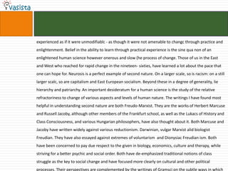 experienced as if it were unmodifiablc - as though it were not amenable to changc through practice and
enlightenment. Belief in the ability to learn through practical experience is the sine qua non of an
enlightened human science however onerous and slow (he process of change. Those of us in the East
and West who reached for rapid change in the nineteen- sixties, have learned a lot about the pace that
one can hope for. Neurosis is a perfect example of second nature. On a larger scale, so is racism: on a still
larger scalc, so are capitalism and East European socialism. Beyond these in a degree of generality, lie
hierarchy and patriarchy. An important desideratum for a human science is the study of the relative
refractoriness to change of various aspects and levels of human nature. The writings I have found most
helpful in understanding second nature are both Freudo-Marxist. They are the works of Herbert Marcuse
and Russell Jacoby, although other members of the Frankfurt school, as well as the Lukacs of History and
Class Consciousness, and various Hungarian philosophers, have also thought about it. Both Marcuse and
Jacoby have written widely against various reductionism. Darwinian, vulgar Marxist alid biologist
Freudian. They have also essayed against extremes of voluntarism and Dionysiac Freudian ism. Both
have been concerned to pay due respect to the given in biology, economics, culture and therapy, while
striving for a better psychic and social order. Both have de-emphasized traditional notions of class
struggle as the key to social change and have focused more clearly on cultural and other political
processes. Their perspectives are complemented by the writings of Gramsci on the subtle ways in which
 