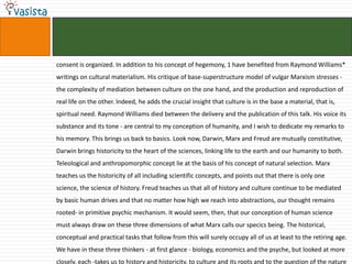 consent is organized. In addition to his concept of hegemony, 1 have benefited from Raymond Williams*
writings on cultural materialism. His critique of base-superstructure model of vulgar Marxism stresses -
the complexity of mediation between culture on the one hand, and the production and reproduction of
real life on the other. Indeed, he adds the crucial insight that culture is in the base a material, that is,
spiritual need. Raymond Williams died between the delivery and the publication of this talk. His voice its
substance and its tone - are central to my conception of humanity, and I wish to dedicate my remarks to
his memory. This brings us back to basics. Look now, Darwin, Marx and Freud are mutually constitutive,
Darwin brings historicity to the heart of the sciences, linking life to the earth and our humanity to both.
Teleological and anthropomorphic concept lie at the basis of his concept of natural selection. Marx
teaches us the historicity of all including scientific concepts, and points out that there is only one
science, the science of history. Freud teaches us that all of history and culture continue to be mediated
by basic human drives and that no matter how high we reach into abstractions, our thought remains
rooted- in primitive psychic mechanism. It would seem, then, that our conception of human science
must always draw on these three dimensions of what Marx calls our specics being. The historical,
conceptual and practical tasks that follow from this will surely occupy all of us at least to the retiring age.
We have in these three thinkers - at first glance - biology, economics and the psyche, but looked at more
closely, each -takes us to history and historicity, to culture and its roots and to the question of the nature
 