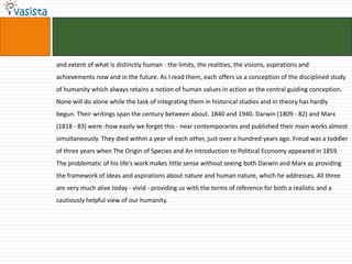 and extent of what is distinctly human - the limits, the realities, the visions, aspirations and
achievements now and in the future. As I read them, each offers us a conception of the disciplined study
of humanity which always retains a notion of human values in action as the central guiding conception.
None will do alone while the task of integrating them in historical studies and in theory has hardly
begun. Their writings span the century between about. 1840 and 1940. Darwin (1809 - 82) and Marx
(1818 - 83) were -how easily we forget this - near contemporaries and published their main works almost
simultaneously. They died within a year of each other, just over a hundred years ago. Freud was a toddler
of three years when The Origin of Species and An Introduction to Political Economy appeared in 1859.
The problematic of his life's work makes little sense without seeing both Darwin and Marx as providing
the framework of ideas and aspirations about nature and human nature, which he addresses. All three
are very much alive today - vivid - providing us with the terms of reference for both a realistic and a
cautiously helpful view of our humanity.
 