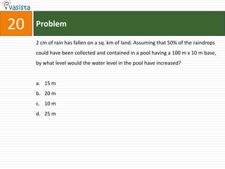 20   Problem

     2 cm of rain has fallen on a sq. km of land. Assuming that 50% of the raindrops
     could have been collected and contained in a pool having a 100 m x 10 m base,
     by what level would the water level in the pool have increased?


     a. 15 m
     b. 20 m
     c. 10 m
     d. 25 m
 