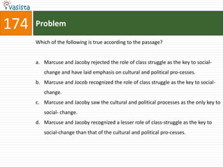 174   Problem

      Which of the following is true according to the passage?


      a. Marcuse and Jacoby rejected the role of class struggle as the key to social-
         change and have laid emphasis on cultural and political pro-cesses.
      b. Marcuse and Jocob recognized the role of class struggle as the key to social-
         change.
      c. Marcuse and Jacoby saw the cultural and political processes as the only key to
         social- change.
      d. Marcuse and Jacoby recognized a lesser role of class-struggle as the key to
         social-change than that of the cultural and political pro-cesses.
 