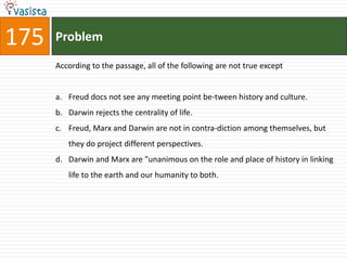 175   Problem

      According to the passage, all of the following are not true except


      a. Freud docs not see any meeting point be-tween history and culture.
      b. Darwin rejects the centrality of life.
      c. Freud, Marx and Darwin are not in contra-diction among themselves, but
         they do project different perspectives.
      d. Darwin and Marx are "unanimous on the role and place of history in linking
         life to the earth and our humanity to both.
 