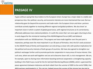 PASSAGE IV
It goes without saying that Asia matters to the European Union: Europe has a major stake in a stable and
prosperous Asia. Our political, security, and economic interests are more intertwined than ever. But our
relationship goes far beyond the economic and trade realm: the European Union and Asian .partners
contribute actively together to resolving different regional and global problems. We also share' an
important vision in which a system of global governance, with regional structures as its cornerstones;
effectively addresses trans-national problems. It is with this vision that I am once again returning to Asia
in early August for the ministerial meeting of the ASEAN Regional Forum (ARF) and bilateral
consultations with our ASEAN partners. The progress we have made together over the past year is
impressive, perhaps even the most important in our 30 years of formatics. And, the EU's early accession
to the ASEAN Treaty of Amity and Cooperation can only bring us closer still, with positive implications for
the political and security interests of both groups of countries. We have also agreed to strengthen our
political: exchanges further and to promote particular cooperation in many areas of mutua interest. One
such area, where we work well together and are set to become closer-still, is crisis management. We are,
for example, open to sharing more information boosting technical cooperation a strengthening capacity-
building in this field It was crucial for the EU-Ied Aceh Monitoring Mission (AMM), which: supervised the
peace agreement between Indonesia and Aceh rebels from the summer of 2005 to the end of 2006, that
ASEA partners participated in it. This not ion: helped ensure the success of the mission but also led to
 