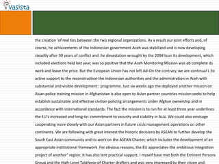 the creation 'of real ties between the two regional organizations. As a result our joint efforts and, of
course, he achievements of the Indonesian government Aceh was stabilized and is now developing
steadily after 30 years of conflict and :he devastation wrought by the 2004 tsun Its development, which
included elections held last year, was so positive that the Aceh Monitoring Mission was ab complete its
work and leave the price. But the European Union has not left Ad-On the contrary, we are continual L Eo
active support to the reconstruction the Indonesian authorities and the administration in Aceh with
substantial and visible development:: programme. Just six weeks ago the deployed another mission on
Asian police training mission in Afghanistan is also open to Asian partner countries mission seeks to help
establish sustainable and effective civilian policing arrangements under Afghan ownership and in
accordance with international standards. The fact the mission is to run for at least three year underlines
the EU's increased and long-te- commitment to security and stability in Asia. We could also envisage
cooperating more closely with our Asian partners in future crisis management operations on other
continents. We are following with great interest the historic decisions by ASEAN to further develop the
South East Asian community and its work on the ASEAN Charter, which includes the development of an
appropriate institutional framework. For obvious reasons, the EU appreciates-the ambitious integration
project of another" region. It has also lent practical support. I myself have met both the Eminent Persons
Group and the High-Level Taskforce of Charter drafters and was very impressed by their vision and
 
