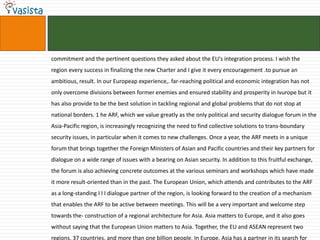 commitment and the pertinent questions they asked about the EU's integration process. I wish the
region every success in finalizing the new Charter and I give it every encouragement .to pursue an
ambitious, result. In our Europeap experience,. far-reaching political and economic integration has not
only overcome divisions between former enemies and ensured stability and prosperity in Ivurope but it
has also provide to be the best solution in tackling regional and global problems that do not stop at
national borders. 1 he ARF, which we value greatly as the only political and security dialogue forum in the
Asia-Pacific region, is increasingly recognizing the need to find collective solutions to trans-boundary
security issues, in particular when it comes to new challenges. Once a year, the ARF meets in a unique
forum that brings together the Foreign Ministers of Asian and Pacific countries and their key partners for
dialogue on a wide range of issues with a bearing on Asian security. In addition to this fruitful exchange,
the forum is also achieving concrete outcomes at the various seminars and workshops which have made
it more result-oriented than in the past. The European Union, which attends and contributes to the ARF
as a long-standing I I I dialogue partner of the region, is looking forward to the creation of a mechanism
that enables the ARF to be active between meetings. This will be a very important and welcome step
towards the- construction of a regional architecture for Asia. Asia matters to Europe, and it also goes
without saying that the European Union matters to Asia. Together, the EU and ASEAN represent two
regions, 37 countries, and more than one billion people. In Europe, Asia has a partner in its search for
 