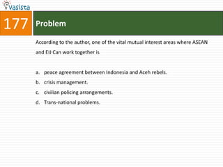 177   Problem

      According to the author, one of the vital mutual interest areas where ASEAN
      and EIJ Can work together is


      a. peace agreement between Indonesia and Aceh rebels.
      b. crisis management.
      c. civilian policing arrangements.
      d. Trans-national problems.
 