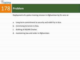 178   Problem

      Deployment of a police training mission in Afghanistan by EU aims at


      a. Long-term commitment to security and stabil-ity in Asia.
      b. minimizing terrorism in Asia.
      c. drafting of ASEAN Charter.
      d. maintaining law and order in Afghanistan.
 