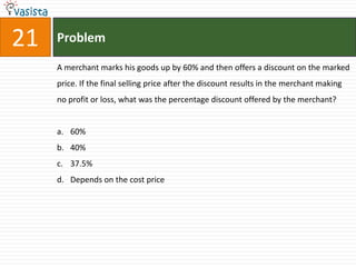 21   Problem

     A merchant marks his goods up by 60% and then offers a discount on the marked
     price. If the final selling price after the discount results in the merchant making
     no profit or loss, what was the percentage discount offered by the merchant?


     a. 60%
     b. 40%
     c. 37.5%
     d. Depends on the cost price
 