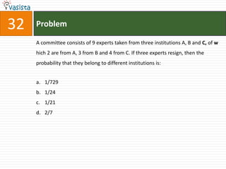 32   Problem

     A committee consists of 9 experts taken from three institutions A, B and C, of w
     hich 2 are from A, 3 from B and 4 from C. If three experts resign, then the
     probability that they belong to different institutions is:


     a. 1/729
     b. 1/24
     c. 1/21
     d. 2/7
 