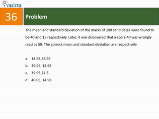 36   Problem

     The mean and standard deviation of the marks of 200 candidates were found to
     be 40 and 15 respectively. Later, it was discovered that a score 40 was wrongly
     read as 50. The correct mean and standard deviation are respectively


     a. 14.98,38.95
     b. 39.95, 14.98
     c. 39.95,24.5
     d. 40.05, 14.98
 