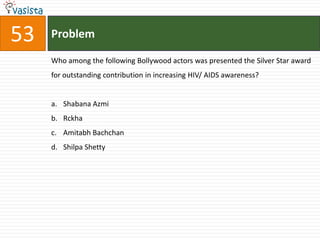 53   Problem

     Who among the following Bollywood actors was presented the Silver Star award
     for outstanding contribution in increasing HIV/ AIDS awareness?


     a. Shabana Azmi
     b. Rckha
     c. Amitabh Bachchan
     d. Shilpa Shetty
 