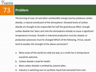 73   Problem

     The burning of coal, oil and other combustible energy sources produces carbon
     dioxide, a natural constituent of the atmosphere. Elevated levels of carbon
     dioxide arc thought to be responsible for half the greenhouse effect. Enough
     carbon dioxide has' been sent into the atmosphere already to cause a significant
     temperature increase. Growth in industrial production must be slowed, or
     production processes must he changed Which of the following, if true, would
     tend to weaken the strength of the above conclusion?


     a. Many areas of the world are cold any way, so a small rise in temperature
        would be welcome.
     b. Carbon dioxide is bad for health.
     c. Most carbon dioxide is emitted by automo-biles.
     d. Industry is switching over to synthetic liquid fuel extracted from coal.
 