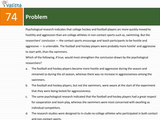 74   Problem
     Psychological research indicates that college hockey and football players arc more quickly moved to
     hostility and aggression than are college athletes in non-contact sports such as, swimming. But the
     researchers' conclusion — the contact sports encourage and teach participants to be hostile and
     aggressive — is untenable. The football and hockey players were probably more hostile' and aggressive
     to start with, than the swimmers.
     Which of the following, if true, would most strengthen the conclusion drawn by the psychological
     researchers?
     a.   The football and hockey players became more hostile and aggressive during the season and
          remained so during the oil season, whereas there was no increase in aggressiveness among the
          swimmers.
     b.   The football and hockey players, but not the swimmers, were aware at the start of the experiment
          that they were being tested for aggressiveness.
     c.   The same psychological research indicated that the football and hockey players had a great respect
          for cooperation and team play, whereas the swimmers were most concerned with excelling as
          individual competitors.
     d.   The research studies were designed to in-clude no college athletes who participated in both contact
          and non-contact sports.
 