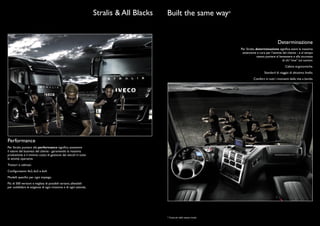 Stralis & All Blacks   Built the same way*


                                                                                                                                                         Determinazione
                                                                                                                           Per Stralis, determinazione signiﬁca avere la massima
                                                                                                                            attenzione e cura per l’attività del cliente - e al tempo
                                                                                                                                         stesso puntare al benessere e alla sicurezza
                                                                                                                                                             di chi “vive” sul camion.
                                                                                                                                                               Cabine ergonomiche.
                                                                                                                                              Standard di viaggio di altissimo livello.
                                                                                                                                     Comfort in tutti i momenti della vita a bordo.




Performance
Per Stralis, puntare alla performance signiﬁca sostenere
il valore del business del cliente - garantendo la massima
produttività e il minimo costo di gestione dei veicoli in tutte
le attività operative.
Trattori e cabinati.
Conﬁgurazioni 4x2, 6x2 e 6x4.
Modelli speciﬁci per ogni impiego.
Più di 500 versioni e migliaia di possibili varianti, allestibili
per soddisfare le esigenze di ogni missione e di ogni azienda.




                                                                                           * Costruiti nello stesso modo
 
