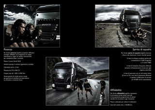 Potenza                                                                                      Spirito di squadra
Per Stralis, potenza signiﬁca propulsori efﬁcienti,                     Per Stralis, spirito di squadra signiﬁca lavorare
ecologici, afﬁdabili, con erogazione di coppia                           a ﬁanco del cliente per l’intera vita del veicolo.
ottimizzata ai regimi di utilizzo commerciale
per mantenere bassi i consumi.                                                    In fase di sviluppo prodotto, grazie alle
                                                                                         competenze di 2.500 progettisti
Motori Cursor Euro5 SCR.
                                                                                                         e 15 centri R&D.
Iniettori-pompa e turbina a geometria variabile.
                                                                                 In fase di trattativa d’acquisto, offrendo
Cilindrate da 8 a 13 litri.                                                   soluzioni di ﬁnanziamento mirate per ogni
Potenze da 310 a 560 CV.                                                                                esigenza aziendale.

Coppia max da 1.300 a 2.500 Nm.                                            In fase di esercizio, con un call center attivo
                                                                         24 ore su 24 e una rete di assistenza efﬁciente
Ampia gamma di cambi, ponti e assali
per garantire la perfetta corrispondenza                                              e capillare (2.850 punti di servizio
tra driveline e missione d’uso.                                                         con 50.000 tecnici specializzati).




                                                      Afﬁdabilità
                                                      Per Stralis, afﬁdabilità signiﬁca mantenere
                                                      le promesse: durata, estesi intervalli
                                                      di manutenzione programmata ed elevati
                                                      standard di sicurezza in ogni situazione.
                                                      Motori collaudati per milioni di chilometri.
                                                      Intervalli cambio olio a 150.000 km.
 