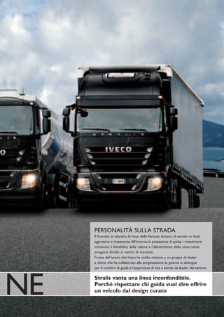 PERSONALITÀ SULLA STRADA
     Il frontale, la calandra, le linee delle fiancate donano al veicolo un look
     aggressivo e impattante.All’interno, la postazione di guida, i rivestimenti
     innovativi, l’abitabilità della cabina e l’allestimento della zona notte
     pongono Stralis ai vertici di mercato.
     Frutto del lavoro che Iveco ha svolto insieme a un gruppo di dealer
     e clienti che ha collaborato alla progettazione, la gamma si distingue
     per il comfort di guida e l’esperienza di vita a bordo da leader del settore.




NE   Stralis vanta una linea inconfondibile.
     Perché rispettare chi guida vuol dire offrire
     un veicolo dal design curato
 