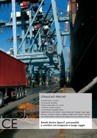 STRALIS AS3: PERCHÉ?
     Su Stralis tutto è “al cubo”.
     La sua grande versatilità.
     L’elevata qualità della vita a bordo.
     L’indiscusso comfort di guida.
     La straordinaria abitabilità interna.
     Qualità che fanno del veicolo il mezzo indicato per l’impiego a lungo raggio.
     Potente e versatile, si adatta a svolgere al meglio molti compiti e risponde
     con professionalità ed efficienza alle esigenze poste da qualsiasi missione.




CE   Stralis Active Space3, personalità
     e comfort nel trasporto a lungo raggio
 