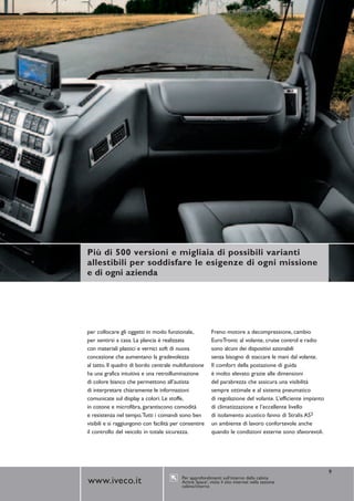 Più di 500 versioni e migliaia di possibili varianti
allestibili per soddisfare le esigenze di ogni missione
e di ogni azienda




per collocare gli oggetti in modo funzionale,             Freno motore a decompressione, cambio
per sentirsi a casa. La plancia è realizzata              EuroTronic al volante, cruise control e radio
con materiali plastici e vernici soft di nuova            sono alcuni dei dispositivi azionabili
concezione che aumentano la gradevolezza                  senza bisogno di staccare le mani dal volante.
al tatto. Il quadro di bordo centrale multifunzione       Il comfort della postazione di guida
ha una grafica intuitiva e una retroilluminazione         è molto elevato grazie alle dimensioni
di colore bianco che permettono all’autista               del parabrezza che assicura una visibilità
di interpretare chiaramente le informazioni               sempre ottimale e al sistema pneumatico
comunicate sul display a colori. Le stoffe,               di regolazione del volante. L’efficiente impianto
in cotone e microfibra, garantiscono comodità             di climatizzazione e l’eccellente livello
e resistenza nel tempo.Tutti i comandi sono ben           di isolamento acustico fanno di Stralis AS3
visibili e si raggiungono con facilità per consentire     un ambiente di lavoro confortevole anche
il controllo del veicolo in totale sicurezza.             quando le condizioni esterne sono sfavorevoli.




                                                                                                              9
                                          Per approfondimenti sull’interno della cabina
www.iveco.it                              Active Space3, visita il sito internet nella sezione
                                          cabina/interno
 