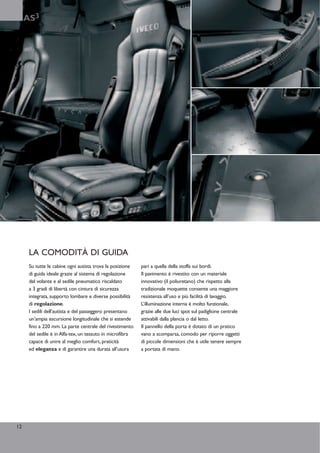 AS3




      LA COMODITÀ DI GUIDA
      Su tutte le cabine ogni autista trova la posizione   pari a quella della stoffa sui bordi.
      di guida ideale grazie al sistema di regolazione     Il pavimento è rivestito con un materiale
      del volante e al sedile pneumatico riscaldato        innovativo (il poliuretano) che rispetto alla
      a 3 gradi di libertà con cintura di sicurezza        tradizionale moquette consente una maggiore
      integrata, supporto lombare e diverse possibilità    resistenza all’uso e più facilità di lavaggio.
      di regolazione.                                      L’illuminazione interna è molto funzionale,
      I sedili dell’autista e del passeggero presentano    grazie alle due luci spot sul padiglione centrale
      un’ampia escursione longitudinale che si estende     attivabili dalla plancia o dal letto.
      fino a 220 mm. La parte centrale del rivestimento    Il pannello della porta è dotato di un pratico
      del sedile è in Alfa-tex, un tessuto in microfibra   vano a scomparsa, comodo per riporre oggetti
      capace di unire al meglio comfort, praticità         di piccole dimensioni che è utile tenere sempre
      ed eleganza e di garantire una durata all’usura      a portata di mano.




12
 