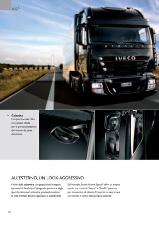 AS3




     Calandra
     L’ampio frontale offre
     uno spazio ideale
     per la personalizzazione
     del veicolo da parte
     del cliente




     ALL’ESTERNO, UN LOOK AGGRESSIVO
     Il look della calandra con gruppi ottici integrati         Sul frontale, Stralis Active Space3 offre un ampio
     (provvisti di lavafari) e il design dei paraurti e degli   spazio tra i marchi “Iveco” e “Stralis” pensato
     specchi retrovisori, robusti e gradevoli, rendono          per consentire al cliente di inserire e valorizzare
     la vista frontale davvero aggressiva e accattivante.       sul veicolo il nome della propria azienda.




16
 
