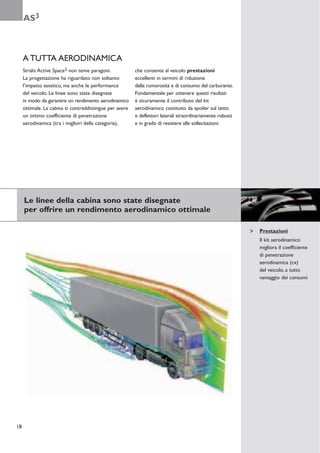 AS3



     A TUTTA AERODINAMICA
     Stralis Active Space3 non teme paragoni.            che consente al veicolo prestazioni
     La progettazione ha riguardato non soltanto         eccellenti in termini di riduzione
     l’impatto estetico, ma anche le performance         della rumorosità e di consumo del carburante.
     del veicolo. Le linee sono state disegnate          Fondamentale per ottenere questi risultati
     in modo da garantire un rendimento aerodinamico     è sicuramente il contributo del kit
     ottimale. La cabina si contraddistingue per avere   aerodinamico costituito da spoiler sul tetto
     un ottimo coefficiente di penetrazione              e deflettori laterali straordinariamente robusti
     aerodinamica (tra i migliori della categoria),      e in grado di resistere alle sollecitazioni.




     Le linee della cabina sono state disegnate
     per offrire un rendimento aerodinamico ottimale

                                                                                                            Prestazioni
                                                                                                            Il kit aerodinamico
                                                                                                            migliora il coefficiente
                                                                                                            di penetrazione
                                                                                                            aerodinamica (cx)
                                                                                                            del veicolo, a tutto
                                                                                                            vantaggio dei consumi




18
 
