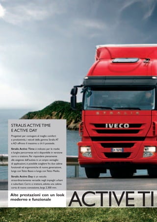 STRALIS ACTIVE TIME
E ACTIVE DAY
Progettati per coniugare al meglio comfort
e produttività, i veicoli della gamma Stralis AT
e AD offrono il massimo a chi li possiede.

Stralis Active Time è indicato per le medie
e lunghe percorrenze ed è disponibile in versione
carro o trattore. Per rispondere pienamente
alle esigenze dell’autista in un ampio ventaglio
di applicazioni, è possibile scegliere fra due cabine
funzionali ed ergonomiche di nuova generazione,
lunga con Tetto Basso e lunga con Tetto Medio.

Stralis Active Day è un veicolo
straordinariamente versatile negli impieghi urbani
e suburbani. Carro o trattore, adotta una cabina
corta di nuova concezione, larga 2.300 mm.

Alte prestazioni con un look
moderno e funzionale
                                                        ACTIVE TI
 