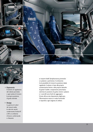 ai massimi livelli. Semplicemente premendo
                            un pulsante a pavimento, il conducente
                            ha la possibilità di trovare la posizione ideale
                            regolando il volante in base alle proprie
Ergonomia                   caratteristiche fisiche e alle proprie abitudini
Il sistema di regolazione   di guida. Il sedile a sospensione pneumatica
del volante permette        ottimizza la posizione di guida, mentre i pulsanti
a ogni autista di trovare   e i controlli sono facili da raggiungere.
la propria posizione        Grazie all’accurata disposizione degli spot,
di guida ottimale           l’illuminazione interna è molto funzionale
                            e risponde a ogni esigenza di utilizzo.
Design
La gamma di colori
dei tessuti esalta
lo stile dei veicoli,
confermando Stralis AT
e AD un ambiente
di lavoro confortevole
e rilassante


                                                                                 23
 